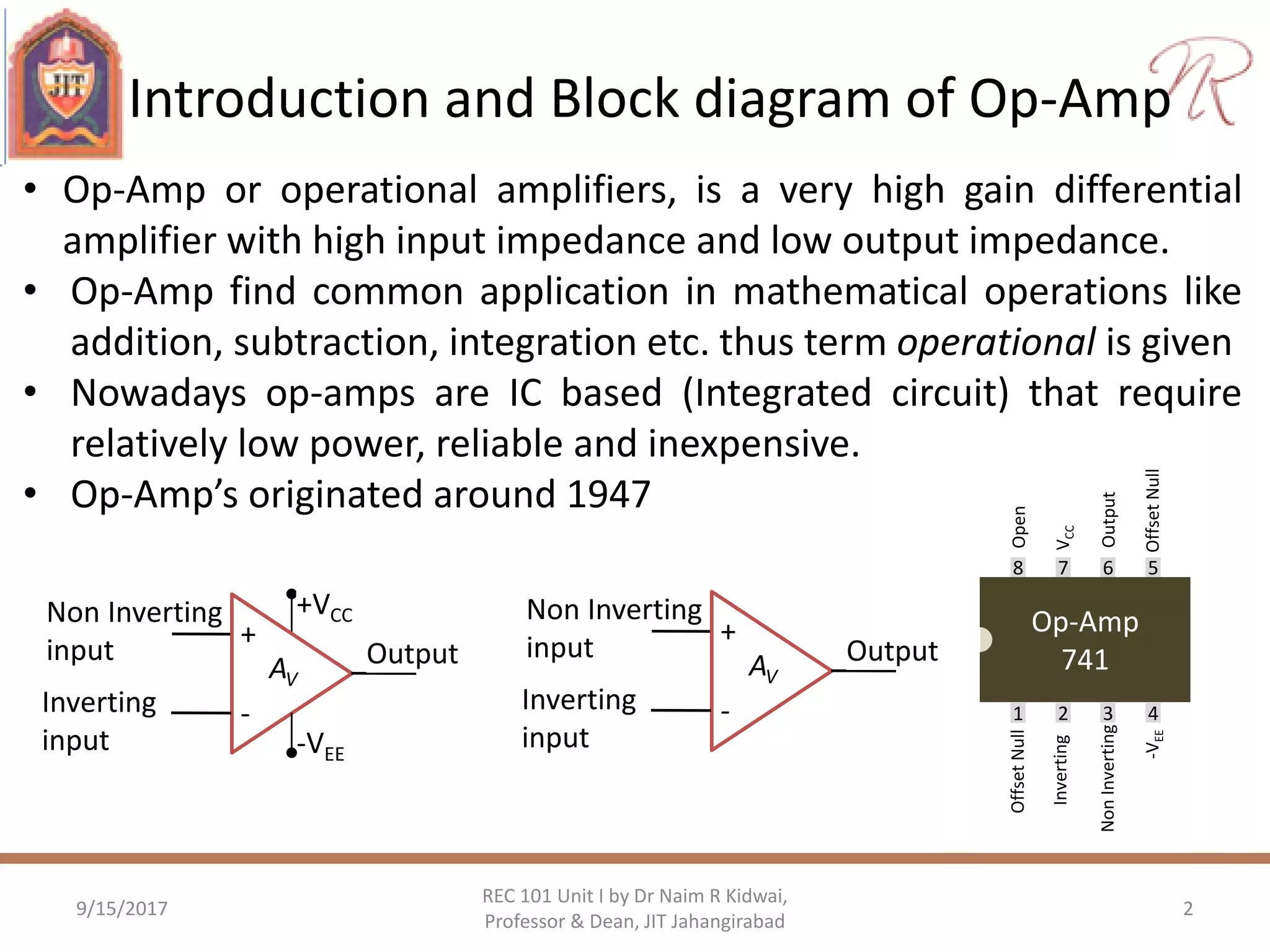 Introduction and Block diagram of Op-Amp
9/15/2017 2
REC 101 Unit I by Dr Naim R Kidwai,
Professor & Dean, JIT Jahangirabad
• Op-Amp or operational amplifiers, is a very high gain differential
amplifier with high input impedance and low output impedance.
• Op-Amp find common application in mathematical operations like
addition, subtraction, integration etc. thus term operational is given
• Nowadays op-amps are IC based (Integrated circuit) that require
relatively low power, reliable and inexpensive.
• Op-Amp’s originated around 1947
+
-
+VCC
-VEE
Non Inverting
input
Inverting
input
OutputAV
Op-Amp
741
1 2 3 4
8 7 6 5
OffsetNull
Inverting
NonInverting
-VEE
VCC
Output
OffsetNull
Open
+
-
Non Inverting
input
Inverting
input
OutputAV
 
