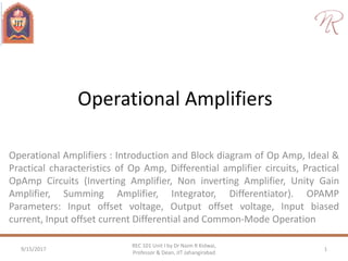 Operational Amplifiers
Operational Amplifiers : Introduction and Block diagram of Op Amp, Ideal &
Practical characteristics of Op Amp, Differential amplifier circuits, Practical
OpAmp Circuits (Inverting Amplifier, Non inverting Amplifier, Unity Gain
Amplifier, Summing Amplifier, Integrator, Differentiator). OPAMP
Parameters: Input offset voltage, Output offset voltage, Input biased
current, Input offset current Differential and Common-Mode Operation
9/15/2017 1
REC 101 Unit I by Dr Naim R Kidwai,
Professor & Dean, JIT Jahangirabad
 