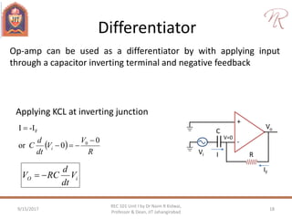 Differentiator
9/15/2017 18
REC 101 Unit I by Dr Naim R Kidwai,
Professor & Dean, JIT Jahangirabad
Op-amp can be used as a differentiator by with applying input
through a capacitor inverting terminal and negative feedback
Applying KCL at inverting junction
 
R
V
V
dt
d
C i
0
0or
-II
0
F



+
-
Vo
Vi R
V=0
I
IF
C
iO V
dt
d
RCV 
 