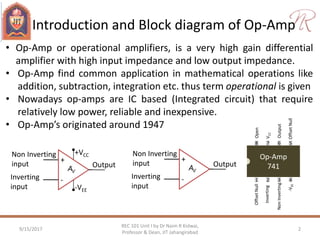 Introduction and Block diagram of Op-Amp
9/15/2017 2
REC 101 Unit I by Dr Naim R Kidwai,
Professor & Dean, JIT Jahangirabad
• Op-Amp or operational amplifiers, is a very high gain differential
amplifier with high input impedance and low output impedance.
• Op-Amp find common application in mathematical operations like
addition, subtraction, integration etc. thus term operational is given
• Nowadays op-amps are IC based (Integrated circuit) that require
relatively low power, reliable and inexpensive.
• Op-Amp’s originated around 1947
+
-
+VCC
-VEE
Non Inverting
input
Inverting
input
OutputAV
Op-Amp
741
1 2 3 4
8 7 6 5
OffsetNull
Inverting
NonInverting
-VEE
VCC
Output
OffsetNull
Open
+
-
Non Inverting
input
Inverting
input
OutputAV
 
