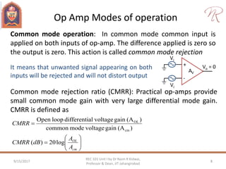Op Amp Modes of operation
9/15/2017 8
REC 101 Unit I by Dr Naim R Kidwai,
Professor & Dean, JIT Jahangirabad
+
-
AV
Vi
Vo = 0
Vi
Common mode operation: In common mode common input is
applied on both inputs of op-amp. The difference applied is zero so
the output is zero. This action is called common mode rejection
Common mode rejection ratio (CMRR): Practical op-amps provide
small common mode gain with very large differential mode gain.
CMRR is defined as
It means that unwanted signal appearing on both
inputs will be rejected and will not distort output








cm
OL
A
A
dBCMRR
CMRR
log20)(
)(Againvoltagemodecommon
)(AgainvoltagealdifferentiloopOpen
cm
OL
 