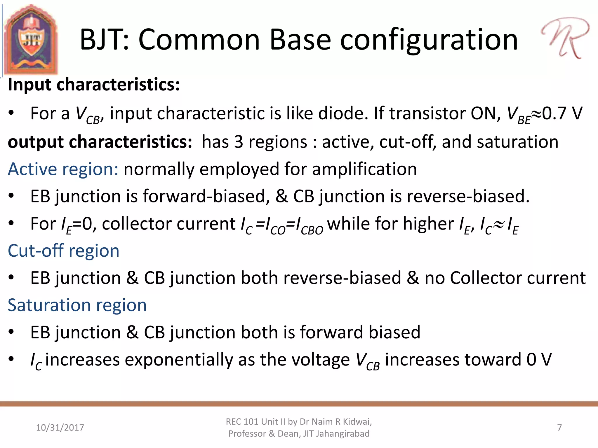 BJT: Common Base configuration
10/31/2017 7
REC 101 Unit II by Dr Naim R Kidwai,
Professor & Dean, JIT Jahangirabad
Input characteristics:
• For a VCB, input characteristic is like diode. If transistor ON, VBE0.7 V
output characteristics: has 3 regions : active, cut-off, and saturation
Active region: normally employed for amplification
• EB junction is forward-biased, & CB junction is reverse-biased.
• For IE=0, collector current IC =ICO=ICBO while for higher IE, IC IE
Cut-off region
• EB junction & CB junction both reverse-biased & no Collector current
Saturation region
• EB junction & CB junction both is forward biased
• IC increases exponentially as the voltage VCB increases toward 0 V
 