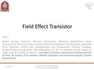 Field Effect Transistor
Unit II
Bipolar Junction Transistor: Transistor Construction, Operation, Amplification action.
Common Base, Common Emitter, Common Collector Configuration DC Biasing BJTs: Operating
Point, Fixed-Bias, Emitter Bias, Voltage-Divider Bias Configuration. Collector Feedback,
Emitter-Follower Configuration. Bias Stabilization. CE, CB, CC amplifiers and AC analysis of
single stage CE amplifier (re Model ). Field Effect Transistor: Construction and Characteristic
of JFETs. AC analysis of CS amplifier, MOSFET (Depletion and Enhancement)Type, Transfer
Characteristic
11/6/2017 1
REC 101 Unit II by Dr Naim R Kidwai,
Professor & Dean, JIT Jahangirabad
 