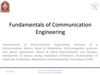 Fundamentals of Communication
Engineering
Fundamentals of Communication Engineering: Elements of a
Communication System, Need of Modulation, Electromagnetic spectrum
and typical applications. Basics of Signal Representation and Analysis,
Introduction of various analog modulation techniques, Fundamentals of
amplitude modulation, Modulation and Demodulation Techniques of AM.
10/16/2017 1
REC 101 Unit I by Dr Naim R Kidwai,
Professor & Dean, JIT Jahangirabad
 