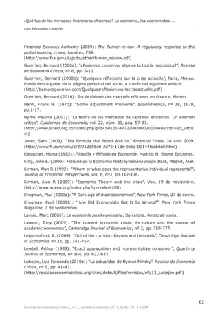 ¿Qué fue de los mercados financieros eficientes? La economía, los economistas ...

Luis Fernando Lobejón




Financial Services Authority (2009): The Turner review. A regulatory response to the
global banking crises, Londres, FSA.
(http://www.fsa.gov.uk/pubs/other/turner_review.pdf)
Guerrien, Bernard (2008a): “¿Podemos conservar algo de la teoría neoclásica?”, Revista
de Economía Crítica, nº 6, pp. 5-12.
Guerrien, Bernard (2008b): “Quelques réflexions sur la crise actuelle”, París, Mimeo.
Puede descargarse de la página personal del autor, a través del siguiente enlace:
(http://bernardguerrien.com/Quelquesreflexionssurlacriseactuelle.pdf)
Guerrien, Bernard (2010): Sur la théorie des marchés efficients en finance, Mimeo.
Hahn, Frank H. (1970): “Some Adjustment Problems”, Econometrica, nº 38, 1970,
pp.1-17.
Hyme, Pauline (2003): “La teoría de los mercados de capitales eficientes. Un examen
crítico”, Cuadernos de Economía, vol. 22, núm. 39, pág. 57-83.
(http://www.scielo.org.co/scielo.php?pid=S0121-47722003000200004&script=sci_artte
xt)
Jones, Sam (2009): “The formula that felled Wall St.” Financial Times, 24 avril 2009.
(http://www.ft.com/cms/s/2/912d85e8-2d75-11de-9eba-00144feabdc0.html)
Katouzian, Homa (1982): Filosofía y Método en Economía, Madrid, H. Blume Ediciones.
King, John E. (2009): Historia de la Economía Postkeynesiana desde 1936, Madrid, Akal.
Kirman, Alan P. (1992): “Whom or what does the representative individual represents?”,
Journal of Economic Perspectives, vol. 6, nº2, pp.117-136.
Kirman, Alan P. (2009): “Economic Theory and the crisis”, Vox, 19 de noviembre.
(http://www.voxeu.org/index.php?q=node/4208)
Krugman, Paul (2009a): “A Dark age of macroeconomics”, New York Times, 27 de enero.
Krugman, Paul (2009b): “How Did Economists Get It So Wrong?”, New York Times
Magazine, 2 de septiembre.
Lavoie, Marc (2005): La economía postkeynesiana, Barcelona, Antrazyt-Icaria.
Lawson, Tony (2009): “The current economic crisis: its nature and the course of
academic economics”, Cambridge Journal of Economics, nº 3, pp. 759-777.
Leijonhufvud, A. (2009): “Out of the corridor: Keynes and the crisis”, Cambridge Journal
of Economics nº 33, pp. 741-757.
Lewbel, Arthur (1989): “Exact aggregation and representative consumer”, Quarterly
Journal of Economics, nº 104, pp. 622-633.
Lobejón, Luis Fernando (2010a): “La actualidad de Hyman Minsky”, Revista de Economía
Crítica, nº 9, pp. 41-43.
(http://revistaeconomiacritica.org/sites/default/files/revistas/n9/13_Lobejon.pdf)




                                                                                           62
Revista de Economía Crítica, nº11, primer semestre 2011, ISSN: 2013-5254
 