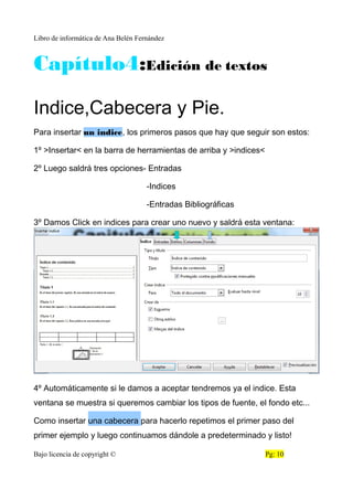 Libro de informática de Ana Belén Fernández
Capítulo4:Edición de textos
Indice,Cabecera y Pie.
Para insertar un indice, los primeros pasos que hay que seguir son estos:
1º >Insertar< en la barra de herramientas de arriba y >indices<
2º Luego saldrá tres opciones- Entradas
-Indices
-Entradas Bibliográficas
3º Damos Click en indices para crear uno nuevo y saldrá esta ventana:
4º Automáticamente si le damos a aceptar tendremos ya el indice. Esta
ventana se muestra si queremos cambiar los tipos de fuente, el fondo etc...
Como insertar una cabecera para hacerlo repetimos el primer paso del
primer ejemplo y luego continuamos dándole a predeterminado y listo!
Bajo licencia de copyright © Pg: 10
 