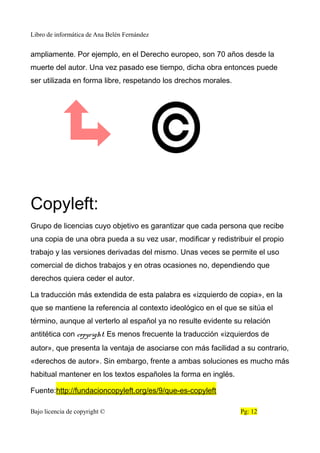 Libro de informática de Ana Belén Fernández
ampliamente. Por ejemplo, en el Derecho europeo, son 70 años desde la
muerte del autor. Una vez pasado ese tiempo, dicha obra entonces puede
ser utilizada en forma libre, respetando los drechos morales.
Copyleft:
Grupo de licencias cuyo objetivo es garantizar que cada persona que recibe
una copia de una obra pueda a su vez usar, modificar y redistribuir el propio
trabajo y las versiones derivadas del mismo. Unas veces se permite el uso
comercial de dichos trabajos y en otras ocasiones no, dependiendo que
derechos quiera ceder el autor.
La traducción más extendida de esta palabra es «izquierdo de copia», en la
que se mantiene la referencia al contexto ideológico en el que se sitúa el
término, aunque al verterlo al español ya no resulte evidente su relación
antitética con copyright. Es menos frecuente la traducción «izquierdos de
autor», que presenta la ventaja de asociarse con más facilidad a su contrario,
«derechos de autor». Sin embargo, frente a ambas soluciones es mucho más
habitual mantener en los textos españoles la forma en inglés.
Fuente:http://fundacioncopyleft.org/es/9/que-es-copyleft
Bajo licencia de copyright © Pg: 12
 