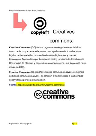 Libro de informática de Ana Belén Fernández
Creatives
commons:
Creative Commons (CC) es una organización no gubernamental al sin
ánimo de lucro que desarrolla planes para ayudar a reducir las barreras
legales de la creatividad, por medio de nueva legislación y nuevas
tecnologías. Fue fundada por Lawrence Lessing, profesor de derecho en la
Universidad de Stanford y especialista en ciberderecho, que la presidió hasta
marzo de 2008.
Creative Commons (en español: «bienes comunes creativos» o «licencia
de bienes comunes creativos») es también el nombre dado a las licencias
desarrolladas por esta organización.
Fuente:(http://es.wikipedia.org/wiki/Creative_commons)
Bajo licencia de copyright © Pg: 13
 