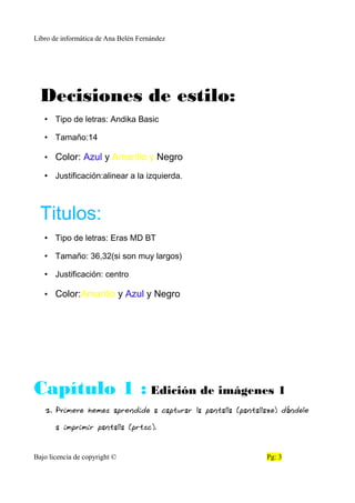 Libro de informática de Ana Belén Fernández
Decisiones de estilo:
• Tipo de letras: Andika Basic
• Tamaño:14
• Color: Azul y Amarillo y Negro
• Justificación:alinear a la izquierda.
Titulos:
• Tipo de letras: Eras MD BT
• Tamaño: 36,32(si son muy largos)
• Justificación: centro
• Color:Amarillo y Azul y Negro
Capítulo 1 : Edición de imágenes 1
1. Primero hemos aprendido a capturar la pantalla (pantallazo) dándole
a imprimir pantalla (prtsc).
Bajo licencia de copyright © Pg: 3
 