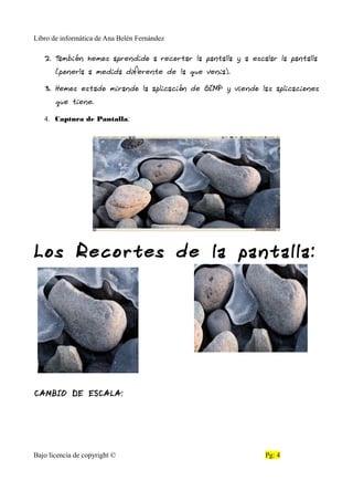 Libro de informática de Ana Belén Fernández
2. También hemos aprendido a recortar la pantalla y a escalar la pantalla
(ponerla a medida diferente de la que venia).
3. Hemos estado mirando la aplicación de GIMP y viendo las aplicaciones
que tiene.
4. Captura de Pantalla:
Los Recortes de la pantalla:
CAMBIO DE ESCALA:
Bajo licencia de copyright © Pg: 4
 