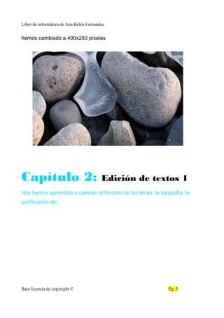 Libro de informática de Ana Belén Fernández
hemos cambiado a 400x250 píxeles
Capítulo 2: Edición de textos 1
Hoy hemos aprendido a cambiar el formato de las letras, la tipografía, la
justificación etc..
Bajo licencia de copyright © Pg: 5
 