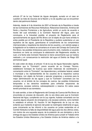 14
artículo 27 de la Ley Federal de Aguas derogada, aunado en el caso en
cuestión se trata de recursos de la Nación y no de aquellos que se encuentran
dentro del patrimonio federal.
Además, desde el 4 de diciembre de 2001 el Senado de la República a través
de las Comisiones de Recursos Hidráulicos; Relaciones Exteriores, América del
Norte y Asuntos Fronterizos y de Agricultura, emitió un punto de acuerdo a
través del cual exhortaba a la Comisión Nacional del Agua, para que
concluyera, a la brevedad posible, el proyecto de Reglamento para el
aprovechamiento de aguas del Río Bravo con el objeto de que fuera emitido lo
antes posible por el Presidente de la República y pudiera sustentarse un uso
equitativo de las aguas, garantizarse el cumplimiento de los compromisos
internacionales y respetarse los derechos de los usuarios, y en estricto apego a
la legislación en la materia se concertara en el seno del Consejo de Cuenca del
Río Bravo, las posibles limitaciones para el próximo ciclo, mediante un acuerdo
transitorio en tanto se concluyera la elaboración del Reglamento aludido, lo
cual, a la fecha esta Comisión Nacional no tiene conocimiento que se hubiera
realizado y en consecuencia la restricción del agua al Distrito de Riego 025
permanece igual.
En este orden de ideas, el artículo 13 de la Ley de Aguas Nacionales vigente,
establece que la "Comisión", previo acuerdo de su Consejo Técnico,
establecerá Consejos de Cuenca que serán instancias de coordinación y
concertación entre la "Comisión", las dependencias y entidades federal, estatal
o municipal y los representantes de los usuarios de la respectiva cuenca
hidrológica, con objeto de formular y ejecutar programas y acciones para la
mejor administración de las aguas y que la "Comisión" concertará con los
usuarios, en el ámbito de los consejos de cuenca, las posibles limitaciones
temporales a los derechos existentes para enfrentar situaciones de
emergencia, escasez extrema, sobreexplotación o reserva. En estos casos
tendrá prioridad el uso doméstico.
En este sentido, si bien el Reglamento del Consejo de Cuenca del Río Bravo se
encontraba en proceso de discusión, ello no era óbice para que la Comisión
Nacional del Agua, cumpliendo con la Ley vigente, hubiese concertado con los
usuarios alguna situación de emergencia y de escasez extrema, como también
lo establece el artículo 16, fracción IV del Reglamento de la Ley en cita,
evitando que mediante el ejercicio del poder se restringiera totalmente el agua,
pues únicamente se les informó a los usuarios en juntas sostenidas en el
Comité Hidráulico la falta de disponibilidad del agua para los dos últimos ciclos,
con motivo de una supuesta sequía, de la prelación de uso doméstico y de la
entrega de agua a los Estados Unidos de América para cumplir el Tratado entre
los Estados Unidos Mexicanos y los Estados Unidos de América relativo a la
 