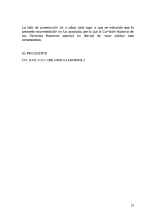 29
La falta de presentación de pruebas dará lugar a que se interprete que la
presente recomendación no fue aceptada, por lo que la Comisión Nacional de
los Derechos Humanos quedará en libertad de hacer pública esta
circunstancia.
EL PRESIDENTE
DR. JOSÉ LUIS SOBERANES FERNÁNDEZ
 