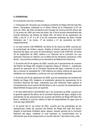3
II. EVIDENCIAS.
En el presente caso las constituyen:
1. Fotocopias del "Acuerdo que constituye el Distrito de Riego 025 del bajo Río
Bravo, Tamaulipas, publicado en el Diario Oficial de la Federación el 27 de
junio de 1942; del Acta Constitutiva del Consejo de Cuenca del Río Bravo del
21 de enero de 1999, así como las Actas, No. 6 de la reunión extraordinaria del
Comité Hidráulico de Distrito de Riego 025, de fecha 28 de septiembre de
2000; y las N° 2, N° 5 y N° 6 de las reuniones ordinarias de dicho Comité
Hidráulico del 7 de marzo, 17 de octubre y 21 de noviembre de 2001,
respectivamente.
2. La nota número LAE 00569/00, de fecha 22 de marzo de 2000, suscrita por
el comisionado de límites y aguas, dirigida al director general de la Comisión
Nacional del Agua, así como el memorándum número LAE 01961/00, de fecha
20 de septiembre de 2000, relativo a la "Reunión de la Comisión con sus
Asesores Técnicos en relación con el déficit de los tributarios mexicanos a Río
Bravo", documentos emitidos por la Secretaría de Relaciones Exteriores.
3. El escrito del 24 de agosto de 2000, suscrito por 4 asociaciones de usuarios
del Distrito de Riego 025, dirigido al ingeniero César O. Ramos V., subdirector
general de operación de la Comisión Nacional del Agua, mediante el cual le
dan a conocer la necesidad de 1,760 millones de metros cúbicos de agua para
satisfacer sus necesidades y continuar con sus actividades agrícolas.
4. El escrito del 25 de septiembre de 2000, que los presidentes de módulos del
Distrito de Riego 025, dirigieron al subdirector general de operaciones de la
Comisión Nacional del Agua, solicitando que esa institución debe explicar el
comportamiento de la cuenca del Río Bravo y dar a conocer las expectativas de
disponibilidad de agua para uso agrícola.
5. El oficio BOO.00.R11.06.025/0927 del 7 de noviembre de 2000, suscrito por
el gerente regional Río Bravo de la Comisión Nacional del Agua, dirigido a los
presidentes de las asociaciones de usuarios del Distrito de Riego 025 bajo Río
Bravo, mediante el cual les notifica la falta de disponibilidad de agua para el
ciclo de riego 2000-2001.
6. El escrito del 21 de marzo de 2001, suscrito por los presidentes de las
asociaciones civiles de usuarios del Distrito de Riego 025 bajo Río Bravo,
dirigido al licenciado Cristóbal Jaime Jáquez, director general de la Comisión
Nacional del Agua, mediante el cual expresan su inconformidad con la
información que se les proporcionó en reunión del día 7 del mismo mes y año.
 