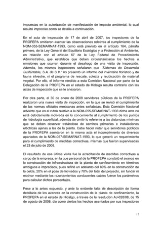 17
impuestas en la autorización de manifestación de impacto ambiental, lo cual
resultó impreciso como se detalla a continuación.
En el acta de inspección de 17 de abril de 2007, los inspectores de la
PROFEPA omitieron asentar las observaciones relativas al cumplimiento de la
NOM-055-SEMARNAT-1993, como está previsto en el artículo 164, párrafo
primero, de la Ley General del Equilibrio Ecológico y la Protección al Ambiente,
en relación con el artículo 67 de la Ley Federal de Procedimiento
Administrativo, que establece que deben circunstanciarse los hechos u
omisiones que ocurran durante el desahogo de una visita de inspección.
Además, los mismos inspectores señalaron que “Sistemas de Desarrollo
Sustentable, S.A. de C.V.” no presentó un informe del inventario florístico y de
fauna silvestre, ni el programa de rescate, colecta y reubicación de material
vegetal. Por ello, el informe rendido a esta Comisión Nacional por parte de la
Delegación de la PROFEPA en el estado de Hidalgo resulta contrario con las
actas de inspección que se le anexaron.
Por otra parte, el 30 de enero de 2008 servidores públicos de la PROFEPA
realizaron una nueva visita de inspección, en la que se revisó el cumplimiento
de las normas oficiales mexicanas antes señaladas. Esta Comisión Nacional
advierte que en el rubro relativo a la NOM-055-SEMARNAT-1993 dicha acta no
está debidamente motivada en lo concerniente al cumplimiento de los puntos
de hidrología superficial, además de omitir lo referente a las distancias mínimas
que se deben observar tratándose de caminos primarios e instalaciones
eléctricas ajenas a las de la planta. Cabe hacer notar que servidores públicos
de la PROFEPA asentaron en la misma acta el incumplimiento de diversos
apartados de la NOM-057-SEMARNAT-1993, lo que generó un requerimiento
para el cumplimiento de medidas correctivas, mismas que fueron supervisadas
el 23 de julio de 2008.
El resultado de esa última visita fue la acreditación de medidas correctivas a
cargo de la empresa, en la que personal de la PROFEPA constató el avance en
la construcción de infraestructura de la planta de confinamiento en términos
ambiguos e imprecisos, pues refirió un adelanto del 80% en la construcción de
la celda, 20% en el pozo de lixiviados y 70% del total del proyecto, sin fundar ni
motivar mediante los razonamientos conducentes cuáles fueron los parámetros
para calcular dichos porcentajes.
Pese a lo antes expuesto, y ante la evidente falta de descripción de forma
detallada de los avances en la construcción de la planta de confinamiento, la
PROFEPA en el estado de Hidalgo, a través de la resolución AJ-028/08, de 15
de agosto de 2008, dio como ciertos los hechos asentados por sus inspectores
 