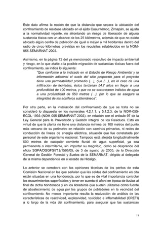 19
Este dato afirma la noción de que la distancia que separa la ubicación del
confinamiento de residuos ubicado en el ejido Cuauhtémoc, Zimapán, se ajusta
a la normatividad vigente, no afrontando un riesgo de liberación de alguna
sustancia tóxica con un alcance de los 25 kilómetros, además de que no existe
ubicado algún centro de población de igual o mayor a mil habitantes dentro del
radio de cinco kilómetros previstos en los requisitos establecidos en la NOM-
055-SEMARNAT-2003.
Asimismo, en la página 72 del ya mencionado resolutivo de impacto ambiental
y riesgo, en lo que atañe a la posible migración de sustancias tóxicas fuera del
confinamiento, se indica lo siguiente:
“Que conforme a lo indicado en el Estudio de Riesgo Ambiental y la
información adicional el suelo del sitio propuesto para el proyecto
tiene una permeabilidad promedio (…), que (…), en el caso de una
infiltración de lixiviados, éstos tardarían 54.7 años en llegar a una
profundidad de 100 metros, y que no se encontraron indicios de agua
a una profundidad de 550 metros (…), por lo que se asegura la
integridad de los acuíferos subterráneos”.
Por otra parte, en la instalación del confinamiento de que se trata no se
consideró lo dispuesto en los numerales 4.2.1.1. y 5.1.2.3. de la NOM-055-
ECOL-1993 (NOM-055-SEMARNAT-2003), en relación con el artículo 97 de la
Ley General para la Prevención y Gestión Integral de los Residuos. Esto en
virtud de que la planta no tiene una distancia mínima de 100 metros del punto
más cercano de su perímetro en relación con caminos primarios, ni redes de
conducción de líneas de energía eléctrica, situación que fue constatada por
personal de este organismo nacional. Tampoco está alejada longitudinalmente
500 metros de cualquier corriente fluvial de agua superficial, ya sea
permanente o intermitente, sin importar su magnitud, como se desprende del
oficio SGPA/DGGFS/712/1598/05, de 3 de agosto de 2005, de la Dirección
General de Gestión Forestal y Suelos de la SEMARNAT, dirigido al delegado
de la misma dependencia en el estado de Hidalgo.
Lo anterior se corrobora con las opiniones técnicas de los peritos de esta
Comisión Nacional en las que señalan que las celdas del confinamiento en cita
están situadas en una hondonada, por lo que es de vital importancia controlar
los escurrimientos superficiales y tener en cuenta el aforo en época de lluvias al
final de dicha hondonada y en los lloraderos que suelen utilizarse como fuente
de abastecimiento de agua por los grupos de pobladores en la vecindad del
confinamiento. No menos importante resulta la realización de análisis de las
características de reactividad, explosividad, toxicidad e inflamabilidad (CRETI)
a lo largo de la vida del confinamiento, para asegurar que las sustancias
 