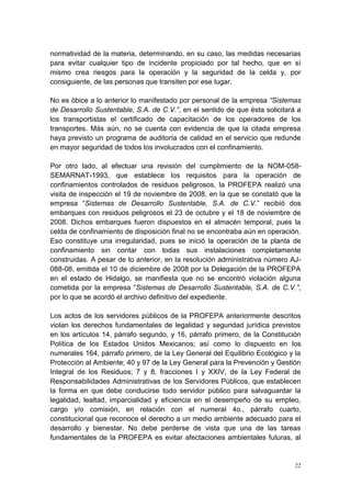 22
normatividad de la materia, determinando, en su caso, las medidas necesarias
para evitar cualquier tipo de incidente propiciado por tal hecho, que en sí
mismo crea riesgos para la operación y la seguridad de la celda y, por
consiguiente, de las personas que transiten por ese lugar.
No es óbice a lo anterior lo manifestado por personal de la empresa “Sistemas
de Desarrollo Sustentable, S.A. de C.V.”, en el sentido de que ésta solicitará a
los transportistas el certificado de capacitación de los operadores de los
transportes. Más aún, no se cuenta con evidencia de que la citada empresa
haya previsto un programa de auditoría de calidad en el servicio que redunde
en mayor seguridad de todos los involucrados con el confinamiento.
Por otro lado, al efectuar una revisión del cumplimiento de la NOM-058-
SEMARNAT-1993, que establece los requisitos para la operación de
confinamientos controlados de residuos peligrosos, la PROFEPA realizó una
visita de inspección el 19 de noviembre de 2008, en la que se constató que la
empresa “Sistemas de Desarrollo Sustentable, S.A. de C.V.” recibió dos
embarques con residuos peligrosos el 23 de octubre y el 18 de noviembre de
2008. Dichos embarques fueron dispuestos en el almacén temporal, pues la
celda de confinamiento de disposición final no se encontraba aún en operación.
Eso constituye una irregularidad, pues se inició la operación de la planta de
confinamiento sin contar con todas sus instalaciones completamente
construidas. A pesar de lo anterior, en la resolución administrativa número AJ-
088-08, emitida el 10 de diciembre de 2008 por la Delegación de la PROFEPA
en el estado de Hidalgo, se manifiesta que no se encontró violación alguna
cometida por la empresa “Sistemas de Desarrollo Sustentable, S.A. de C.V.”,
por lo que se acordó el archivo definitivo del expediente.
Los actos de los servidores públicos de la PROFEPA anteriormente descritos
violan los derechos fundamentales de legalidad y seguridad jurídica previstos
en los artículos 14, párrafo segundo, y 16, párrafo primero, de la Constitución
Política de los Estados Unidos Mexicanos; así como lo dispuesto en los
numerales 164, párrafo primero, de la Ley General del Equilibrio Ecológico y la
Protección al Ambiente; 40 y 97 de la Ley General para la Prevención y Gestión
Integral de los Residuos; 7 y 8, fracciones I y XXIV, de la Ley Federal de
Responsabilidades Administrativas de los Servidores Públicos, que establecen
la forma en que debe conducirse todo servidor público para salvaguardar la
legalidad, lealtad, imparcialidad y eficiencia en el desempeño de su empleo,
cargo y/o comisión, en relación con el numeral 4o., párrafo cuarto,
constitucional que reconoce el derecho a un medio ambiente adecuado para el
desarrollo y bienestar. No debe perderse de vista que una de las tareas
fundamentales de la PROFEPA es evitar afectaciones ambientales futuras, al
 