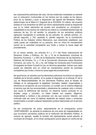 28
las corporaciones policíacas del caso. De las evidencias recabadas se advierte
que no estuvieron involucradas en los hechos por los cuales se les detuvo,
privó de su libertad y puso a disposición del agente del Ministerio Público
determinador de la Mesa 5-1 Especial de la PGJHGO. En efecto, del acuerdo
dictado el 3 de diciembre de 2007 por dicho representante social se desprende
que al no haber elementos de prueba que acreditaran su vinculación o
culpabilidad en los hechos de violencia se ordenó su inmediata libertad bajo las
reservas de ley. En tal sentido, la actuación de los servidores públicos
agresores transgredió el contenido de los artículos 16, párrafo primero, 21,
párrafo segundo, y 102, apartado A, párrafo segundo, de la Constitución
Política de los Estados Unidos Mexicanos, que claramente establecen que
nadie puede ser molestado en su persona, sino en virtud de mandamiento
escrito de la autoridad competente que funde y motive la causa legal del
procedimiento.
En el mismo sentido, los artículos 9.1 y 17.1 del Pacto Internacional de
Derechos Civiles y Políticos; 3o., 9o. y 12 de la Declaración Universal de
Derechos Humanos; 1 y XXV de la Declaración Americana de los Derechos y
Deberes del Hombre; 7o. y 11 de la Convención Americana sobre Derechos
Humanos, así como 1o., 2o. y 3o. del Código de Conducta para Funcionarios
Encargados de Hacer Cumplir la Ley, en términos generales, indican que nadie
puede ser detenido sino en virtud de mandamiento escrito de autoridad
competente que funde y motive la causa legal del procedimiento.
De igual forma, se advierte que los elementos policíacos incurrieron en ejercicio
indebido de la función pública, al no acatar lo dispuesto en el artículo 47 de la
Ley de Responsabilidades de los Servidores Públicos para el Estado de
Hidalgo al no salvaguardar la legalidad, honradez, lealtad, imparcialidad y
eficiencia en el ejercicio de sus funciones; no cumplir con la máxima diligencia
el servicio que les fue encomendado y abstenerse de cualquier acto u omisión
que cause la deficiencia del servicio; no observar buena conducta en su
empleo, cargo o comisión, no haber tratado con respeto, diligencia,
imparcialidad y rectitud a las personas con las que tuvieron relación, con
motivode este así como al haberse abstenido de realizar actos u omisiones
encaminados a cumplir cualquier disposición jurídica relacionada con el servicio
público.
De las constancias de autos, especialmente de la averiguación previa
12/SP/1928/2007, se advierte la existencia de una serie de irregularidades en
que incurrieron servidores públicos de la institución del Ministerio Público. A
manera de ejemplo, resalta la omisión del representante social adscrito al
municipio de Zimapán, al no iniciar averiguación previa alguna en contra de las
 
