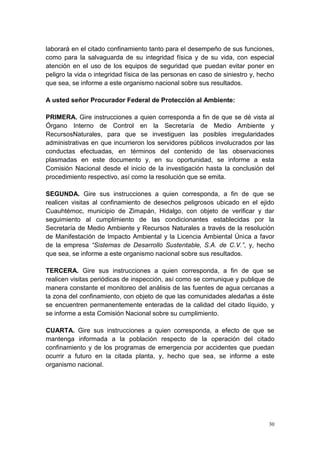 30
laborará en el citado confinamiento tanto para el desempeño de sus funciones,
como para la salvaguarda de su integridad física y de su vida, con especial
atención en el uso de los equipos de seguridad que puedan evitar poner en
peligro la vida o integridad física de las personas en caso de siniestro y, hecho
que sea, se informe a este organismo nacional sobre sus resultados.
A usted señor Procurador Federal de Protección al Ambiente:
PRIMERA. Gire instrucciones a quien corresponda a fin de que se dé vista al
Órgano Interno de Control en la Secretaría de Medio Ambiente y
RecursosNaturales, para que se investiguen las posibles irregularidades
administrativas en que incurrieron los servidores públicos involucrados por las
conductas efectuadas, en términos del contenido de las observaciones
plasmadas en este documento y, en su oportunidad, se informe a esta
Comisión Nacional desde el inicio de la investigación hasta la conclusión del
procedimiento respectivo, así como la resolución que se emita.
SEGUNDA. Gire sus instrucciones a quien corresponda, a fin de que se
realicen visitas al confinamiento de desechos peligrosos ubicado en el ejido
Cuauhtémoc, municipio de Zimapán, Hidalgo, con objeto de verificar y dar
seguimiento al cumplimiento de las condicionantes establecidas por la
Secretaría de Medio Ambiente y Recursos Naturales a través de la resolución
de Manifestación de Impacto Ambiental y la Licencia Ambiental Única a favor
de la empresa “Sistemas de Desarrollo Sustentable, S.A. de C.V.”, y, hecho
que sea, se informe a este organismo nacional sobre sus resultados.
TERCERA. Gire sus instrucciones a quien corresponda, a fin de que se
realicen visitas periódicas de inspección, así como se comunique y publique de
manera constante el monitoreo del análisis de las fuentes de agua cercanas a
la zona del confinamiento, con objeto de que las comunidades aledañas a éste
se encuentren permanentemente enteradas de la calidad del citado líquido, y
se informe a esta Comisión Nacional sobre su cumplimiento.
CUARTA. Gire sus instrucciones a quien corresponda, a efecto de que se
mantenga informada a la población respecto de la operación del citado
confinamiento y de los programas de emergencia por accidentes que puedan
ocurrir a futuro en la citada planta, y, hecho que sea, se informe a este
organismo nacional.
 