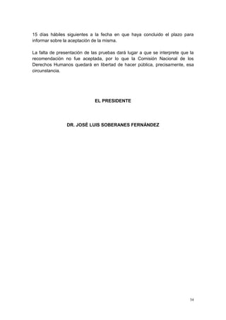 34
15 días hábiles siguientes a la fecha en que haya concluido el plazo para
informar sobre la aceptación de la misma.
La falta de presentación de las pruebas dará lugar a que se interprete que la
recomendación no fue aceptada, por lo que la Comisión Nacional de los
Derechos Humanos quedará en libertad de hacer pública, precisamente, esa
circunstancia.
EL PRESIDENTE
DR. JOSÉ LUIS SOBERANES FERNÁNDEZ
 