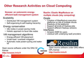 Open source software under the GNU GPLv2
license
http://snooze.inria.fr
Other Research Activities on Cloud Computing
Snooze: an autonomic energy-
efficient IaaS management system
Scalability
• Distributed VM management system
• Self-organizing & self-healing hierarchy
Energy conservation
• Idle nodes in power-saving mode
• Holistic approach to favor idle nodes
VM management algorithms
• Energy-efficient VM placement
• Under-load / overload mitigation
• Automatic node power-cycling and wake-
up
Resilin: Elastic MapReduce on
multiple clouds (sky computing)
Goals
• Creation of MapReduce execution
platforms on top of multiple clouds
• Elasticity of the platforms
• Support all kinds of Hadoop jobs
• Support different Hadoop versions
Interfaces
• Amazon EMR for users
• Libcloud with underlying IaaS providers
Open source software under GNU Affero
GPL license
http://resilin.inria.fr
- 11
 