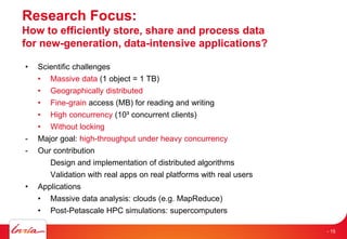 Research Focus:
How to efficiently store, share and process data
for new-generation, data-intensive applications?
• Scientific challenges
• Massive data (1 object = 1 TB)
• Geographically distributed
• Fine-grain access (MB) for reading and writing
• High concurrency (10³ concurrent clients)
• Without locking
- Major goal: high-throughput under heavy concurrency
- Our contribution
Design and implementation of distributed algorithms
Validation with real apps on real platforms with real users
• Applications
• Massive data analysis: clouds (e.g. MapReduce)
• Post-Petascale HPC simulations: supercomputers
- 15
 