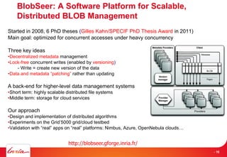 BlobSeer: A Software Platform for Scalable,
Distributed BLOB Management
Started in 2008, 6 PhD theses (Gilles Kahn/SPECIF PhD Thesis Award in 2011)
Main goal: optimized for concurrent accesses under heavy concurrency
Three key ideas
•Decentralized metadata management
•Lock-free concurrent writes (enabled by versioning)
- Write = create new version of the data
•Data and metadata “patching” rather than updating
A back-end for higher-level data management systems
•Short term: highly scalable distributed file systems
•Middle term: storage for cloud services
Our approach
•Design and implementation of distributed algorithms
•Experiments on the Grid’5000 grid/cloud testbed
•Validation with “real” apps on “real” platforms: Nimbus, Azure, OpenNebula clouds…
http://blobseer.gforge.inria.fr/
16- 16
 