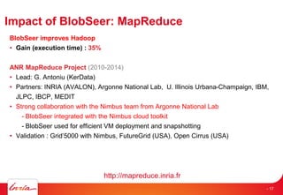Impact of BlobSeer: MapReduce
BlobSeer improves Hadoop
• Gain (execution time) : 35%
ANR MapReduce Project (2010-2014)
• Lead: G. Antoniu (KerData)
• Partners: INRIA (AVALON), Argonne National Lab, U. Illinois Urbana-Champaign, IBM,
JLPC, IBCP, MEDIT
• Strong collaboration with the Nimbus team from Argonne National Lab
- BlobSeer integrated with the Nimbus cloud toolkit
- BlobSeer used for efficient VM deployment and snapshotting
• Validation : Grid’5000 with Nimbus, FutureGrid (USA), Open Cirrus (USA)
http://mapreduce.inria.fr
- 17
 