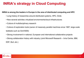 INRIA’s strategy in Cloud Computing
INRIA is among the leaders in Europe in the area of distributed computing and HPC
• Long history of researches around distributed systems, HPC, Grids
• Now several activities virtualized environments/cloud infrastructures
• Culture of multidisciplinary research
• Culture of exploration tools (owner of massively parallel machines since 1987, large scale
testbeds such as Grid’5000)
• Strong involvement in national, European and international collaborative projects
• Strong collaboration history with industry (Joint Microsoft Research – Inria Centre, IBM,
EDF, Bull, etc.)
- 2
 