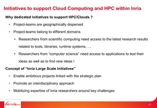 Initiatives to support Cloud Computing and HPC within Inria
Why dedicated initiatives to support HPC/Clouds ?
• Project-teams are geographically dispersed
• Project-teams belong to different domains
• Researchers from scientific computing need access to the latest research results
related to tools, libraries, runtime systems, …
• Researchers from “computer science” need access to applications to test their
ideas as well as to find new ideas !
Concept of “Inria Large Scale Initiatives”
• Enable ambitious projects linked with the strategic plan
• Promote an interdisciplinary approach
• Mobilizing expertise of Inria researchers around key challenges
- 5
 