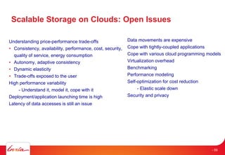 Scalable Storage on Clouds: Open Issues
Understanding price-performance trade-offs
• Consistency, availability, performance, cost, security,
quality of service, energy consumption
• Autonomy, adaptive consistency
• Dynamic elasticity
• Trade-offs exposed to the user
High performance variability
- Understand it, model it, cope with it
Deployment/application launching time is high
Latency of data accesses is still an issue
Data movements are expensive
Cope with tightly-coupled applications
Cope with various cloud programming models
Virtualization overhead
Benchmarking
Performance modeling
Self-optimization for cost reduction
- Elastic scale down
Security and privacy
- 59
 