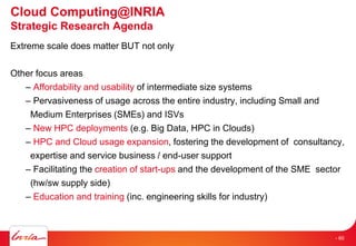 Extreme scale does matter BUT not only
Other focus areas
– Affordability and usability of intermediate size systems
– Pervasiveness of usage across the entire industry, including Small and
Medium Enterprises (SMEs) and ISVs
– New HPC deployments (e.g. Big Data, HPC in Clouds)
– HPC and Cloud usage expansion, fostering the development of consultancy,
expertise and service business / end-user support
– Facilitating the creation of start-ups and the development of the SME sector
(hw/sw supply side)
– Education and training (inc. engineering skills for industry)
Cloud Computing@INRIA
Strategic Research Agenda
- 60
 
