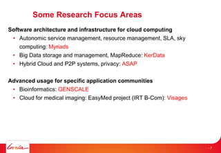 Some Research Focus Areas
Software architecture and infrastructure for cloud computing
• Autonomic service management, resource management, SLA, sky
computing: Myriads
• Big Data storage and management, MapReduce: KerData
• Hybrid Cloud and P2P systems, privacy: ASAP
Advanced usage for specific application communities
• Bioinformatics: GENSCALE
• Cloud for medical imaging: EasyMed project (IRT B-Com): Visages
- 7
 