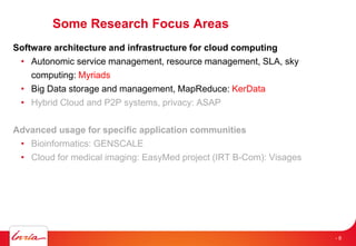 Some Research Focus Areas
Software architecture and infrastructure for cloud computing
• Autonomic service management, resource management, SLA, sky
computing: Myriads
• Big Data storage and management, MapReduce: KerData
• Hybrid Cloud and P2P systems, privacy: ASAP
Advanced usage for specific application communities
• Bioinformatics: GENSCALE
• Cloud for medical imaging: EasyMed project (IRT B-Com): Visages
- 8
 