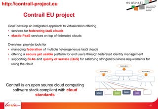 Contrail EU project
Goal: develop an integrated approach to virtualization offering
• services for federating IaaS clouds
• elastic PaaS services on top of federated clouds
Overview: provide tools for
• managing federation of multiple heterogeneous IaaS clouds
• offering a secure yet usable platform for end users through federated identity management
• supporting SLAs and quality of service (QoS) for satisfying stringent business requirements for
using the cloud
Resource
Provider
Federa&on)API)
+)Fed.)core)
Resource
Provider
Storage(
Provider( Public(
Cloud(
Storage(
Provider(Network(
Provider(
A) A)A) A)
Applica&on)
Applica&on)
Applica&on)
Federa&on)API)
+)Fed.)core)
Federa&on)API)
+)Fed.)core)
Contrail is an open source cloud computing
software stack compliant with cloud
standards
http://contrail-project.eu
- 9
 