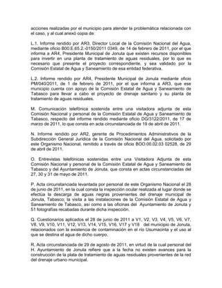 acciones realizadas por el municipio para atender la problemática relacionada con
el caso, y al cual anexó copia de:
L.1. Informe rendido por AR3, Director Local de la Comisión Nacional del Agua,
mediante oficio B00.E.65.2.-0150/2011 0349, de 14 de febrero de 2011, por el que
informa a AR4, Presidente Municipal de Jonuta que existen recursos disponibles
para invertir en una planta de tratamiento de aguas residuales, por lo que es
necesario que presente el proyecto correspondiente, y sea validado por la
Comisión Estatal de Agua y Saneamiento de esa entidad federativa.
L.2. Informe rendido por AR4, Presidente Municipal de Jonuta mediante oficio
PM/040/2011, de 1 de febrero de 2011, por el que informa a AR3, que ese
municipio cuenta con apoyo de la Comisión Estatal de Agua y Saneamiento de
Tabasco para llevar a cabo el proyecto de drenaje sanitario y su planta de
tratamiento de aguas residuales.
M. Comunicación telefónica sostenida entre una visitadora adjunta de esta
Comisión Nacional y personal de la Comisión Estatal de Agua y Saneamiento de
Tabasco, respecto del informe rendido mediante oficio DG/3122/2011, de 17 de
marzo de 2011, lo que consta en acta circunstanciada de 19 de abril de 2011.
N. Informe rendido por AR2, gerente de Procedimientos Administrativos de la
Subdirección General Jurídica de la Comisión Nacional del Agua, solicitado por
este Organismo Nacional, remitido a través de oficio BOO.00.02.03 02528, de 29
de abril de 2011.
O. Entrevistas telefónicas sostenidas entre una Visitadora Adjunta de esta
Comisión Nacional y personal de la Comisión Estatal de Agua y Saneamiento de
Tabasco y del Ayuntamiento de Jonuta, que consta en actas circunstanciadas del
27, 30 y 31 de mayo de 2011.
P. Acta circunstanciada levantada por personal de este Organismo Nacional el 28
de junio de 2011, en la cual consta la inspección ocular realizada al lugar donde se
efectúa la descarga de aguas negras provenientes del drenaje municipal de
Jonuta, Tabasco; la visita a las instalaciones de la Comisión Estatal de Agua y
Saneamiento de Tabasco, así como a las oficinas del Ayuntamiento de Jonuta y
51 fotografías recabadas durante dicha inspección.
Q. Cuestionarios aplicados el 28 de junio de 2011 a V1, V2, V3, V4, V5, V6, V7,
V8, V9, V10, V11, V12, V13, V14, V15, V16, V17 y V18 del municipio de Jonuta,
relacionados con la existencia de contaminación en el río Usumacinta y el uso al
que se destina el agua de dicho cuerpo.
R. Acta circunstanciada de 29 de agosto de 2011, en virtud de la cual personal del
H. Ayuntamiento de Jonuta refiere que a la fecha no existen avances para la
construcción de la plata de tratamiento de aguas residuales provenientes de la red
del drenaje urbano municipal.
 