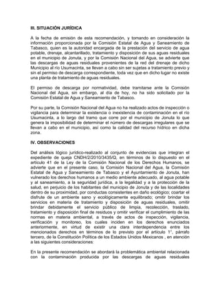 III. SITUACIÓN JURÍDICA
A la fecha de emisión de esta recomendación, y tomando en consideración la
información proporcionada por la Comisión Estatal de Agua y Saneamiento de
Tabasco, quien es la autoridad encargada de la prestación del servicio de agua
potable, drenaje, alcantarillado, tratamiento y disposición de sus aguas residuales
en el municipio de Jonuta, y por la Comisión Nacional del Agua, se advierte que
las descargas de aguas residuales provenientes de la red del drenaje de dicho
Municipio al río Usumacinta, se llevan a cabo sin ser sujetas a tratamiento previo y
sin el permiso de descarga correspondiente, toda vez que en dicho lugar no existe
una planta de tratamiento de aguas residuales.
El permiso de descarga por normatividad, debe tramitarse ante la Comisión
Nacional del Agua, sin embargo, al día de hoy, no ha sido solicitado por la
Comisión Estatal de Agua y Saneamiento de Tabasco.
Por su parte, la Comisión Nacional del Agua no ha realizado actos de inspección o
vigilancia para determinar la existencia o inexistencia de contaminación en el río
Usumacinta, a lo largo del tramo que corre por el municipio de Jonuta lo que
genera la imposibilidad de determinar el número de descargas irregulares que se
llevan a cabo en el municipio, así como la calidad del recurso hídrico en dicha
zona.
IV. OBSERVACIONES
Del análisis lógico jurídico-realizado al conjunto de evidencias que integran el
expediente de queja CNDH/2/2010/3435/Q, en términos de lo dispuesto en el
artículo 41 de la Ley de la Comisión Nacional de los Derechos Humanos, se
advierte que en el presente caso, la Comisión Nacional del Agua, la Comisión
Estatal de Agua y Saneamiento de Tabasco y el Ayuntamiento de Jonuta, han
vulnerado los derechos humanos a un medio ambiente adecuado, al agua potable
y al saneamiento, a la seguridad jurídica, a la legalidad y a la protección de la
salud, en perjuicio de los habitantes del municipio de Jonuta y de las localidades
dentro de su proximidad, por conductas consistentes en daño ecológico; coartar el
disfrute de un ambiente sano y ecológicamente equilibrado; omitir brindar los
servicios en materia de tratamiento y disposición de aguas residuales, omitir
brindar debidamente el servicio público de limpia, recolección, traslado,
tratamiento y disposición final de residuos y omitir verificar el cumplimiento de las
normas en materia ambiental, a través de actos de inspección, vigilancia,
verificación y monitoreo, los cuales inciden en los derechos enunciados
anteriormente, en virtud de existir una clara interdependencia entre los
mencionados derechos en términos de lo previsto por el artículo 1°, párrafo
tercero, de la Constitución Política de los Estados Unidos Mexicanos , en atención
a las siguientes consideraciones:
En la presente recomendación se abordará la problemática ambiental relacionada
con la contaminación producida por las descargas de aguas residuales
 