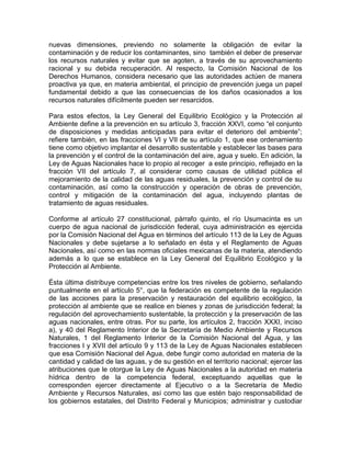nuevas dimensiones, previendo no solamente la obligación de evitar la
contaminación y de reducir los contaminantes, sino también el deber de preservar
los recursos naturales y evitar que se agoten, a través de su aprovechamiento
racional y su debida recuperación. Al respecto, la Comisión Nacional de los
Derechos Humanos, considera necesario que las autoridades actúen de manera
proactiva ya que, en materia ambiental, el principio de prevención juega un papel
fundamental debido a que las consecuencias de los daños ocasionados a los
recursos naturales difícilmente pueden ser resarcidos.
Para estos efectos, la Ley General del Equilibrio Ecológico y la Protección al
Ambiente define a la prevención en su artículo 3, fracción XXVI, como “el conjunto
de disposiciones y medidas anticipadas para evitar el deterioro del ambiente”;
refiere también, en las fracciones VI y VII de su artículo 1, que ese ordenamiento
tiene como objetivo implantar el desarrollo sustentable y establecer las bases para
la prevención y el control de la contaminación del aire, agua y suelo. En adición, la
Ley de Aguas Nacionales hace lo propio al recoger a este principio, reflejado en la
fracción VII del artículo 7, al considerar como causas de utilidad pública el
mejoramiento de la calidad de las aguas residuales, la prevención y control de su
contaminación, así como la construcción y operación de obras de prevención,
control y mitigación de la contaminación del agua, incluyendo plantas de
tratamiento de aguas residuales.
Conforme al artículo 27 constitucional, párrafo quinto, el río Usumacinta es un
cuerpo de agua nacional de jurisdicción federal, cuya administración es ejercida
por la Comisión Nacional del Agua en términos del artículo 113 de la Ley de Aguas
Nacionales y debe sujetarse a lo señalado en ésta y el Reglamento de Aguas
Nacionales, así como en las normas oficiales mexicanas de la materia, atendiendo
además a lo que se establece en la Ley General del Equilibrio Ecológico y la
Protección al Ambiente.
Ésta última distribuye competencias entre los tres niveles de gobierno, señalando
puntualmente en el artículo 5°, que la federación es competente de la regulación
de las acciones para la preservación y restauración del equilibrio ecológico, la
protección al ambiente que se realice en bienes y zonas de jurisdicción federal; la
regulación del aprovechamiento sustentable, la protección y la preservación de las
aguas nacionales, entre otras. Por su parte, los artículos 2, fracción XXXI, inciso
a), y 40 del Reglamento Interior de la Secretaría de Medio Ambiente y Recursos
Naturales, 1 del Reglamento Interior de la Comisión Nacional del Agua, y las
fracciones I y XVII del artículo 9 y 113 de la Ley de Aguas Nacionales establecen
que esa Comisión Nacional del Agua, debe fungir como autoridad en materia de la
cantidad y calidad de las aguas, y de su gestión en el territorio nacional; ejercer las
atribuciones que le otorgue la Ley de Aguas Nacionales a la autoridad en materia
hídrica dentro de la competencia federal, exceptuando aquellas que le
corresponden ejercer directamente al Ejecutivo o a la Secretaría de Medio
Ambiente y Recursos Naturales, así como las que estén bajo responsabilidad de
los gobiernos estatales, del Distrito Federal y Municipios; administrar y custodiar
 