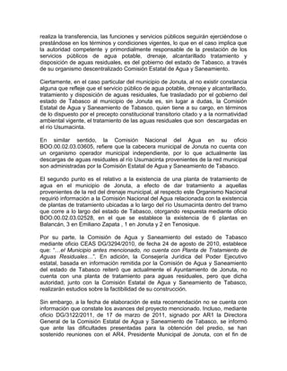 realiza la transferencia, las funciones y servicios públicos seguirán ejerciéndose o
prestándose en los términos y condiciones vigentes, lo que en el caso implica que
la autoridad competente y primordialmente responsable de la prestación de los
servicios públicos de agua potable, drenaje, alcantarillado tratamiento y
disposición de aguas residuales, es del gobierno del estado de Tabasco, a través
de su organismo descentralizado Comisión Estatal de Agua y Saneamiento.
Ciertamente, en el caso particular del municipio de Jonuta, al no existir constancia
alguna que refleje que el servicio público de agua potable, drenaje y alcantarillado,
tratamiento y disposición de aguas residuales, fue trasladado por el gobierno del
estado de Tabasco al municipio de Jonuta es, sin lugar a dudas, la Comisión
Estatal de Agua y Saneamiento de Tabasco, quien tiene a su cargo, en términos
de lo dispuesto por el precepto constitucional transitorio citado y a la normatividad
ambiental vigente, el tratamiento de las aguas residuales que son descargadas en
el río Usumacinta.
En similar sentido, la Comisión Nacional del Agua en su oficio
BOO.00.02.03.03605, refiere que la cabecera municipal de Jonuta no cuenta con
un organismo operador municipal independiente, por lo que actualmente las
descargas de aguas residuales al río Usumacinta provenientes de la red municipal
son administradas por la Comisión Estatal de Agua y Saneamiento de Tabasco.
El segundo punto es el relativo a la existencia de una planta de tratamiento de
agua en el municipio de Jonuta, a efecto de dar tratamiento a aquellas
provenientes de la red del drenaje municipal, al respecto este Organismo Nacional
requirió información a la Comisión Nacional del Agua relacionada con la existencia
de plantas de tratamiento ubicadas a lo largo del río Usumacinta dentro del tramo
que corre a lo largo del estado de Tabasco, otorgando respuesta mediante oficio
BOO.00.02.03.02528, en el que se establece la existencia de 6 plantas en
Balancán, 3 en Emiliano Zapata , 1 en Jonuta y 2 en Tenosique.
Por su parte, la Comisión de Agua y Saneamiento del estado de Tabasco
mediante oficio CEAS DG/3294/2010, de fecha 24 de agosto de 2010, establece
que: “…el Municipio antes mencionado, no cuenta con Planta de Tratamiento de
Aguas Residuales…”. En adición, la Consejería Jurídica del Poder Ejecutivo
estatal, basada en información remitida por la Comisión de Agua y Saneamiento
del estado de Tabasco reiteró que actualmente el Ayuntamiento de Jonuta, no
cuenta con una planta de tratamiento para aguas residuales, pero que dicha
autoridad, junto con la Comisión Estatal de Agua y Saneamiento de Tabasco,
realizarán estudios sobre la factibilidad de su construcción.
Sin embargo, a la fecha de elaboración de esta recomendación no se cuenta con
información que constate los avances del proyecto mencionado. Incluso, mediante
oficio DG/3122/2011, de 17 de marzo de 2011, signado por AR1 la Directora
General de la Comisión Estatal de Agua y Saneamiento de Tabasco, se informó
que ante las dificultades presentadas para la obtención del predio, se han
sostenido reuniones con el AR4, Presidente Municipal de Jonuta, con el fin de
 