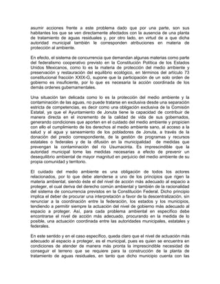 asumir acciones frente a este problema dado que por una parte, son sus
habitantes los que se ven directamente afectados con la ausencia de una planta
de tratamiento de aguas residuales y, por otro lado, en virtud de a que dicha
autoridad municipal también le corresponden atribuciones en materia de
protección al ambiente.
En efecto, el sistema de concurrencia que demandan algunas materias como parte
del federalismo cooperativo previsto en la Constitución Política de los Estados
Unidos Mexicanos, como lo es la materia de protección del medio ambiente y
preservación y restauración del equilibrio ecológico, en términos del artículo 73
constitucional fracción XXIX-G, supone que la participación de un solo orden de
gobierno es insuficiente, por lo que es necesaria la acción coordinada de los
demás ordenes gubernamentales.
Una situación tan delicada como lo es la protección del medio ambiente y la
contaminación de las aguas, no puede tratarse en exclusiva desde una separación
estricta de competencias, es decir como una obligación exclusiva de la Comisión
Estatal, ya que el Ayuntamiento de Jonuta tiene la capacidad de contribuir de
manera directa en el incremento de la calidad de vida de sus gobernados,
generando condiciones que aporten en el cuidado del medio ambiente y propicien
con ello el cumplimiento de los derechos al medio ambiente sano, al acceso a la
salud y al agua y saneamiento de los pobladores de Jonuta, a través de la
donación del predio correspondiente, de la gestión de programas y recursos
estatales o federales y de la difusión en la municipalidad de medidas que
prevengan la contaminación del río Usumacinta. Es imprescindible que la
autoridad municipal tome las medidas necesarias a efecto de prevenir un
desequilibrio ambiental de mayor magnitud en perjuicio del medio ambiente de su
propia comunidad y territorio.
El cuidado del medio ambiente es una obligación de todos los actores
relacionados, por lo que debe atenderse a uno de los principios que rigen la
materia ambiental, siendo éste el del nivel de acción más adecuado al espacio a
proteger, el cual deriva del derecho común ambiental y también de la racionalidad
del sistema de concurrencia previstos en la Constitución Federal. Dicho principio
implica el deber de procurar una interpretación a favor de la descentralización, sin
renunciar a la coordinación entre la federación, los estados y los municipios,
tendiendo a permitir siempre la actuación del nivel de gobierno más adecuado al
espacio a proteger. Así, para cada problema ambiental en específico debe
encontrarse el nivel de acción más adecuado, procurando en la medida de lo
posible, una actuación coordinada entre las autoridades municipales, estatales y
federales.
En este sentido y en el caso específico, queda claro que el nivel de actuación más
adecuado al espacio a proteger, es el municipal, pues es quien se encuentra en
condiciones de atender de manera más pronta la imprescindible necesidad de
conseguir el terreno que se requiere para la construcción de la planta de
tratamiento de aguas residuales, en tanto que dicho municipio cuenta con las
 