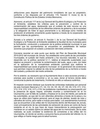 atribuciones para disponer del patrimonio inmobiliario de que es propietario,
conforme a los dispuesto por el artículos 115, fracción II, inciso b) de la
Constitución Política de los Estados Unidos Mexicanos.
Asimismo, el artículo 117 de la Ley General del Equilibrio Ecológico y la Protección
al Ambiente, establece los criterios para la prevención y control de la
contaminación del agua, destacando que el cuidado de este recurso es una
responsabilidad compartida de los diferentes órdenes de gobierno y de la sociedad
y la obligación de tratar el agua previamente a su descarga como medida de
protección al ambiente únicamente puede lograrse a través de la cooperación de
los tres órdenes de gobierno.
Aunado a lo anterior, el artículo 8, fracción I, de la Ley General del Equilibrio
Ecológico y la Protección al Ambiente establece la facultad de los municipios para
la formulación, conducción y evaluación de la política ambiental municipal, lo que
permite que los ayuntamientos se encuentren en posibilidades de realizar
acciones que propicien el cuidado y protección del medio ambiente.
Conviene recordar en este punto que dentro del Plan de Desarrollo Municipal
2010-2012 del municipio de Jonuta, fue establecido como parte de las prioridades
municipales, el cuidado del medio ambiente y los recursos naturales, lo que se
desarrolla con la política sectorial 5.1.1, relativa al desarrollo sustentable cuyo
objetivo es prevenir y controlar la contaminación del suelo, agua y aire, con base
en la aplicación de la normatividad ambiental, prioridad que reafirma la
responsabilidad que asiste al gobierno municipal en la generación de condiciones
que permitan mejorar la calidad de vida de los pobladores de su territorio a través
del cuidado y protección del medio ambiente.
Por lo anterior, es necesario que el Ayuntamiento lleve a cabo acciones prontas y
precisas para auxiliar a encontrar y, en su caso, donar el terreno donde debe
construirse la planta de tratamiento, invirtiendo en ello un esfuerzo auténtico.
Al respecto conviene destacar que durante las entrevistas realizadas por personal
de esta Comisión Nacional a V1, V2, V3, V4, V5, V6, V7, V8, V9, V10, V11, V12,
V13, V14, V15, V16, V17 y V18, los pobladores manifestaron su preocupación por
la presencia de aguas negras, animales muertos y contaminación en el río
Usumacinta y por la falta de cuidado y limpieza en la zona de interés, por parte de
las autoridades, ya que del río son obtenidos alimentos a través de la pesca y su
agua se utiliza para higiene personal, para el riego de plantas, lavado de ropa y
utensilios de cocina, para nadar e incluso para beber. Los asentamientos humanos
que se encuentran a las orillas del río Usumacinta dentro del Municipio de Jonuta,
viven principalmente de las actividades de extracción de arena así como de fauna
existente en el río, lo que hace de mayor trascendencia la preocupación por
mantener en un estado óptimo la calidad del agua del río mencionado. De la visita
realizada, se pudo constatar la existencia de comedores a las orillas del río
Usumacinta, en donde se vendía y consumía fauna proveniente del referido río, lo
que refleja un fuerte riesgo para la salud humana.
 