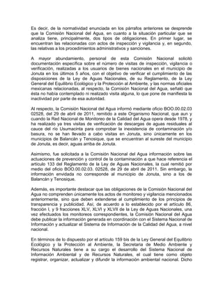 Es decir, de la normatividad enunciada en los párrafos anteriores se desprende
que la Comisión Nacional del Agua, en cuanto a la situación particular que se
analiza tiene, principalmente, dos tipos de obligaciones. En primer lugar, se
encuentran las relacionadas con actos de inspección y vigilancia y, en segundo,
las relativas a los procedimientos administrativos y sanciones.
A mayor abundamiento, personal de esta Comisión Nacional solicitó
documentación específica sobre el número de visitas de inspección, vigilancia o
verificación, realizadas a los usuarios de bienes nacionales en el municipio de
Jonuta en los últimos 5 años, con el objetivo de verificar el cumplimiento de las
disposiciones de la Ley de Aguas Nacionales, de su Reglamento, de la Ley
General del Equilibrio Ecológico y la Protección al Ambiente, y las normas oficiales
mexicanas relacionadas, al respecto, la Comisión Nacional del Agua, señaló que
ésta no había contemplado ni realizado visita alguna, lo que pone de manifiesta la
inactividad por parte de esa autoridad.
Al respecto, la Comisión Nacional del Agua informó mediante oficio BOO.00.02.03
02528, del 29 de abril de 2011, remitido a este Organismo Nacional, que aun y
cuando la Red Nacional de Monitoreo de la Calidad del Agua opera desde 1978, y
ha realizado ya tres visitas de verificación de descargas de aguas residuales al
cauce del río Usumacinta para comprobar la inexistencia de contaminación y/o
basura, no se han llevado a cabo visitas en Jonuta, sino únicamente en los
municipios de Balancán y Tenosique, que se encuentran al sureste del municipio
de Jonuta, es decir, aguas arriba de Jonuta.
Asimismo, fue solicitada a la Comisión Nacional del Agua información sobre las
actuaciones de prevención y control de la contaminación a que hace referencia el
artículo 133 del Reglamento de la Ley de Aguas Nacionales, la cual remitió por
medio del oficio BOO.00.02.03. 02528, de 29 de abril de 2011. Sin embargo, la
información envidada no corresponde al municipio de Jonuta, sino a los de
Balancán y Tenosique.
Además, es importante destacar que las obligaciones de la Comisión Nacional del
Agua no comprenden únicamente los actos de monitoreo y vigilancia mencionados
anteriormente, sino que deben extenderse al cumplimiento de los principios de
transparencia y publicidad. Así, de acuerdo a lo establecido por el artículo 86,
fracción I, y 9 fracciones XLV, XLVI y XLVII de la Ley de Aguas Nacionales, una
vez efectuados los monitoreos correspondientes, la Comisión Nacional del Agua
debe publicar la información generada en coordinación con el Sistema Nacional de
Información y actualizar el Sistema de Información de la Calidad del Agua, a nivel
nacional.
En términos de lo dispuesto por el artículo 159 bis de la Ley General del Equilibrio
Ecológico y la Protección al Ambiente, la Secretaria de Medio Ambiente y
Recursos Naturales tiene a su cargo el desarrollo del Sistema Nacional de
Información Ambiental y de Recursos Naturales, el cual tiene como objeto
registrar, organizar, actualizar y difundir la información ambiental nacional. Dicho
 
