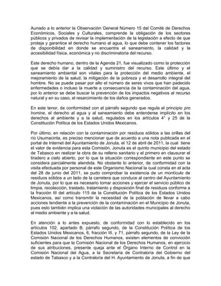 Aunado a lo anterior la Observación General Número 15 del Comité de Derechos
Económicos, Sociales y Culturales, comprende la obligación de los sectores
públicos y privados de revisar la implementación de la legislación a efecto de que
proteja y garantice el derecho humano al agua, lo que debe contener los factores
de disponibilidad en donde se encuentra el saneamiento, la calidad y la
accesibilidad física, económica y no discriminatoria del recurso.
Este derecho humano, dentro de la Agenda 21, fue visualizado como la protección
que se debía dar a la calidad y suministro del recurso. Este último y el
saneamiento ambiental son vitales para la protección del medio ambiente, el
mejoramiento de la salud, la mitigación de la pobreza y el desarrollo integral del
hombre. No se puede pasar por alto el número de seres vivos que han padecido
enfermedades o incluso la muerte a consecuencia de la contaminación del agua,
por lo anterior se debe buscar la prevención de los impactos negativos al recurso
natural y en su caso, el resarcimiento de los daños generados.
En este tenor, de conformidad con el párrafo segundo que regula el principio pro
homine, el derecho al agua y al saneamiento debe entenderse implícito en los
derechos al ambiente y a la salud, regulados en los artículos 4° y 25 de la
Constitución Política de los Estados Unidos Mexicanos.
Por último, en relación con la contaminación por residuos sólidos a las orillas del
río Usumacinta, es preciso mencionar que de acuerdo a una nota publicada en el
portal de Internet del Ayuntamiento de Jonuta, el 12 de abril de 2011, la cual tiene
el valor de evidencia para esta Comisión, Jonuta es el quinto municipio del estado
de Tabasco en realizar la obra de su relleno sanitario y el primero en clausurar el
tiradero a cielo abierto, por lo que la situación correspondiente en este punto se
considera parcialmente atendida. No obstante lo anterior, de conformidad con la
visita efectuada por personal de este Organismo Nacional la cual consta en el acta
del 28 de junio del 2011, se pudo comprobar la existencia de un montículo de
residuos sólidos a un lado de la carretera que conduce al centro del Ayuntamiento
de Jonuta, por lo que es necesario tomar acciones y ejercer el servicio público de
limpia, recolección, traslado, tratamiento y disposición final de residuos conforme a
la fracción III del artículo 115 de la Constitución Política de los Estados Unidos
Mexicanos, así como transmitir la necesidad de la población de llevar a cabo
acciones tendiente a la prevención de la contaminación en el Municipio de Jonuta,
pues esto también implica una violación de las autoridades municipales al derecho
al medio ambiente y a la salud.
En atención a lo antes expuesto, de conformidad con lo establecido en los
artículos 102, apartado B, párrafo segundo, de la Constitución Política de los
Estados Unidos Mexicanos, 6, fracción III, y 71, párrafo segundo, de la Ley de la
Comisión Nacional de los Derechos Humanos, existen elementos de convicción
suficientes para que la Comisión Nacional de los Derechos Humanos, en ejercicio
de sus atribuciones, presente queja ante el Órgano Interno de Control en la
Comisión Nacional del Agua, a la Secretaría de Contraloría del Gobierno del
estado de Tabasco y a la Contraloría del H. Ayuntamiento de Jonuta, a fin de que
 