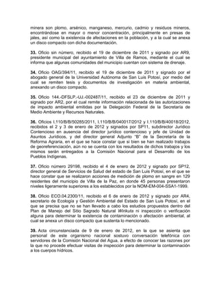 minera son plomo, arsénico, manganeso, mercurio, cadmio y residuos mineros,
encontrándose en mayor o menor concentración, principalmente en presas de
jales, así como la existencia de afectaciones en la población, y a la cual se anexa
un disco compacto con dicha documentación.
33. Oficio sin número, recibido el 19 de diciembre de 2011 y signado por AR9,
presidente municipal del ayuntamiento de Villa de Ramos, mediante el cual se
informa que algunas comunidades del municipio cuentan con sistema de drenaje.
34. Oficio OAG/394/11, recibido el 19 de diciembre de 2011 y signado por el
abogado general de la Universidad Autónoma de San Luis Potosí, por medio del
cual se remiten tesis y documentos de investigación en materia ambiental,
anexando un disco compacto.
35. Oficio 144.-DFSLP.-UJ.-002487/11, recibido el 23 de diciembre de 2011 y
signado por AR2, por el cual remite información relacionada de las autorizaciones
de impacto ambiental emitidas por la Delegación Federal de la Secretaría de
Medio Ambiente y Recursos Naturales.
36. Oficios I.110/B/B/50285/2011, I.110/B/B/040017/2012 y I.110/B/B/40018/2012,
recibidos el 2 y 3 de enero de 2012 y signados por SP11, subdirector Jurídico
Contencioso en ausencia del director jurídico contencioso y jefe de Unidad de
Asuntos Jurídicos, y del director general Adjunto “B” de la Secretaría de la
Reforma Agraria, en el que se hace constar que si bien se han realizado trabajos
de georeferenciación, aún no se cuenta con los resultados de dichos trabajos y los
mismos serán entregados a la Comisión Nacional para el Desarrollo de los
Pueblos Indígenas.
37. Oficio número 29198, recibido el 4 de enero de 2012 y signado por SP12,
director general de Servicios de Salud del estado de San Luis Potosí, en el que se
hace constar que se realizaron acciones de medición de plomo en sangre en 129
residentes del municipio de Villa de la Paz, en donde 45 personas presentaron
niveles ligeramente superiores a los establecidos por la NOM-EM-004-SSA1-1999.
38. Oficio ECO.04.2300/11, recibido el 6 de enero de 2012 y signado por AR4,
secretario de Ecología y Gestión Ambiental del Estado de San Luis Potosí, en el
que se precisa que no se han llevado a cabo los estudios propuestos dentro del
Plan de Manejo del Sitio Sagrado Natural Wirikuta ni inspección o verificación
alguna para determinar la existencia de contaminación o afectación ambiental, al
cual se anexa un disco compacto que sustenta lo mencionado.
39. Acta circunstanciada de 9 de enero de 2012, en la que se asienta que
personal de este organismo nacional sostuvo conversación telefónica con
servidores de la Comisión Nacional del Agua, a efecto de conocer las razones por
la que no procede efectuar visitas de inspección para determinar la contaminación
a los cuerpos hídricos.
 