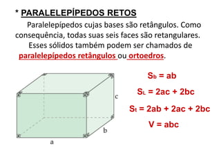 * PARALELEPÍPEDOS RETOS 
Paralelepípedos cujas bases são retângulos. Como 
consequência, todas suas seis faces são retangulares. 
Esses sólidos também podem ser chamados de 
paralelepípedos retângulos ou ortoedros. 
Sb = ab 
SL = 2ac + 2bc 
St = 2ab + 2ac + 2bc 
V = abc 
 