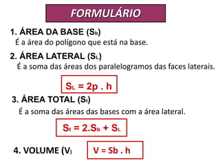 FORMULÁRIO 
1. ÁREA DA BASE (Sb) 
É a área do polígono que está na base. 
2. ÁREA LATERAL (SL) 
É a soma das áreas dos paralelogramos das faces laterais. 
SL = 2p . h 
3. ÁREA TOTAL (St) 
É a soma das áreas das bases com a área lateral. 
St = 2.Sb + SL 
4. VOLUME (V) V = Sb . h 
 