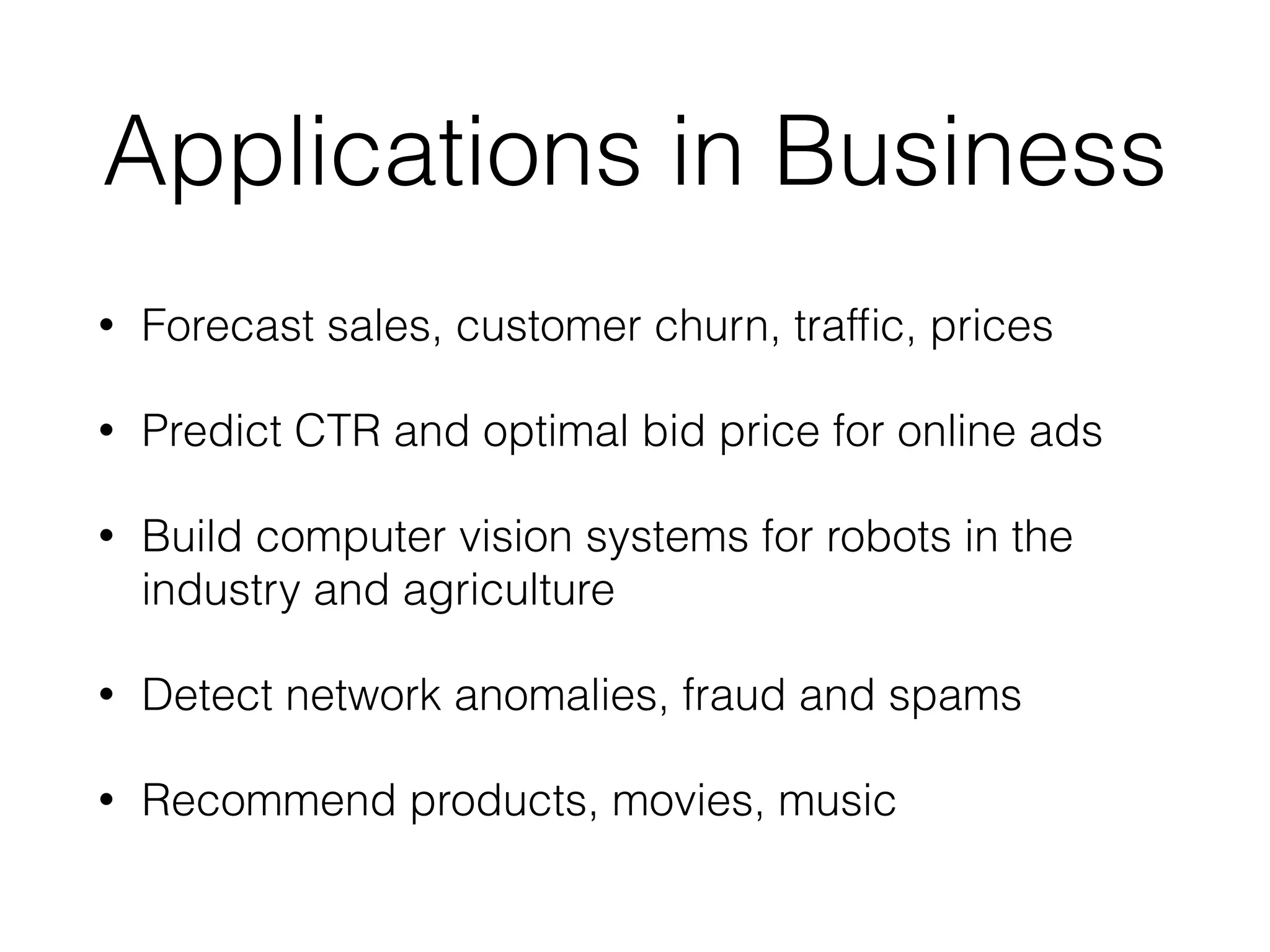 Applications in Business
• Forecast sales, customer churn, trafﬁc, prices
• Predict CTR and optimal bid price for online ads
• Build computer vision systems for robots in the
industry and agriculture
• Detect network anomalies, fraud and spams
• Recommend products, movies, music
 