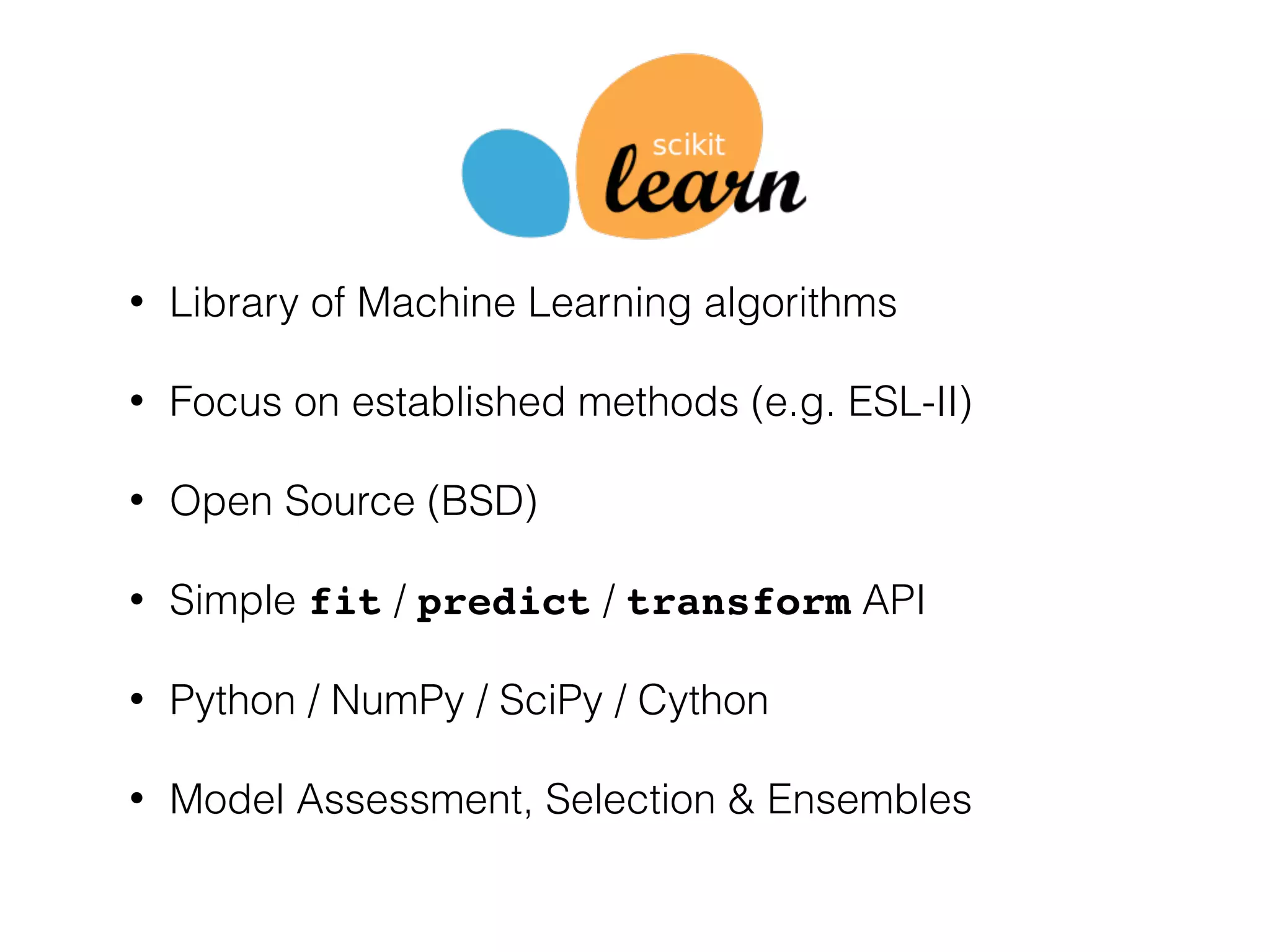 • Library of Machine Learning algorithms
• Focus on established methods (e.g. ESL-II)
• Open Source (BSD)
• Simple fit / predict / transform API
• Python / NumPy / SciPy / Cython
• Model Assessment, Selection & Ensembles
 