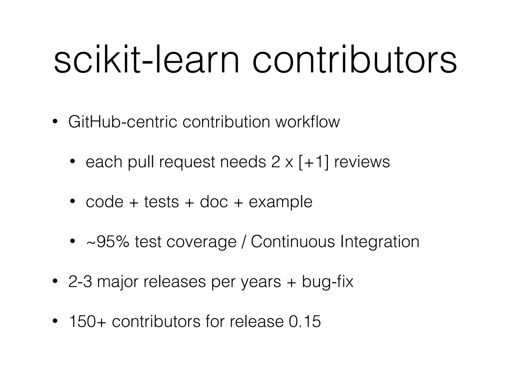 scikit-learn contributors
• GitHub-centric contribution workﬂow
• each pull request needs 2 x [+1] reviews
• code + tests + doc + example
• ~95% test coverage / Continuous Integration
• 2-3 major releases per years + bug-ﬁx
• 150+ contributors for release 0.15
 