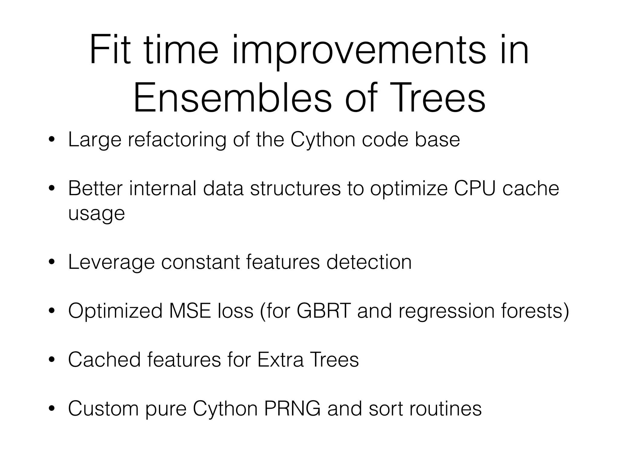 Fit time improvements in
Ensembles of Trees
• Large refactoring of the Cython code base
• Better internal data structures to optimize CPU cache
usage
• Leverage constant features detection
• Optimized MSE loss (for GBRT and regression forests)
• Cached features for Extra Trees
• Custom pure Cython PRNG and sort routines
 